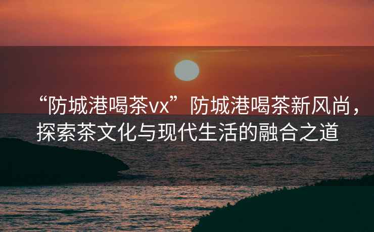 “防城港喝茶vx”防城港喝茶新風(fēng)尚，探索茶文化與現(xiàn)代生活的融合之道