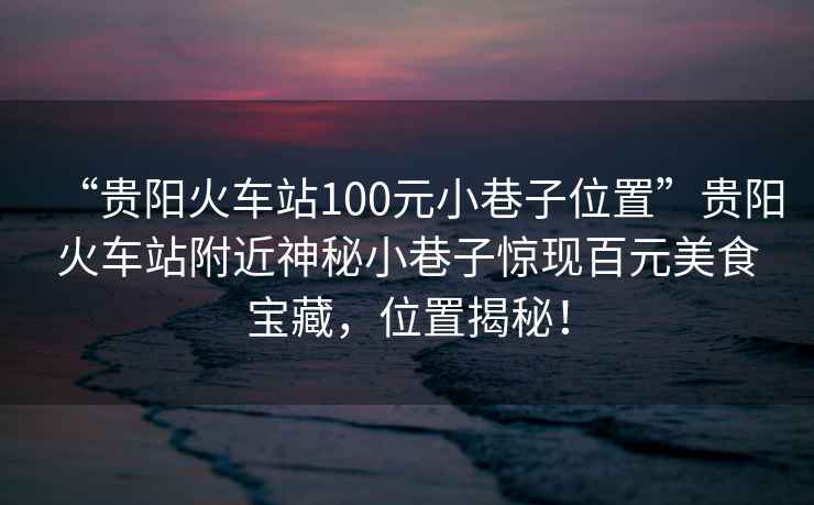 “貴陽火車站100元小巷子位置”貴陽火車站附近神秘小巷子驚現(xiàn)百元美食寶藏，位置揭秘！