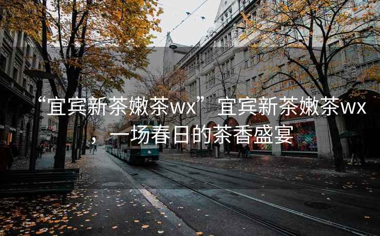 “宜賓新茶嫩茶wx”宜賓新茶嫩茶wx，一場春日的茶香盛宴