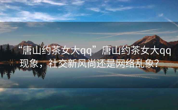 “唐山約茶女大qq”唐山約茶女大qq現(xiàn)象，社交新風(fēng)尚還是網(wǎng)絡(luò)亂象？