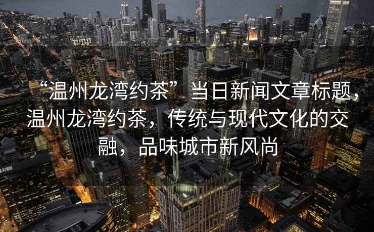 “溫州龍灣約茶”當(dāng)日新聞文章標題，溫州龍灣約茶，傳統(tǒng)與現(xiàn)代文化的交融，品味城市新風(fēng)尚