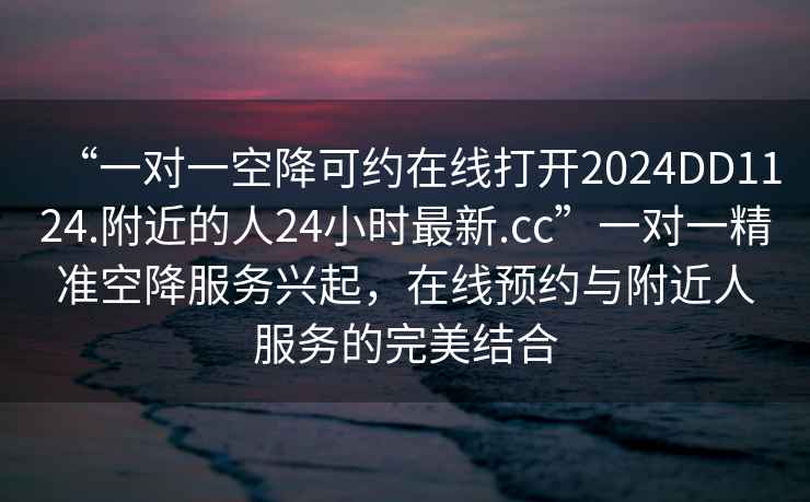 “一對一空降可約在線打開2024DD1124.附近的人24小時最新.cc”一對一精準空降服務興起，在線預約與附近人服務的完美結合