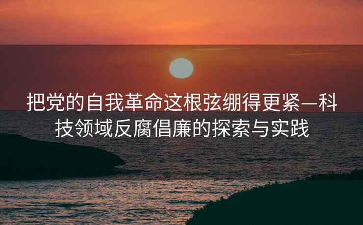 把黨的自我革命這根弦繃得更緊—科技領(lǐng)域反腐倡廉的探索與實踐