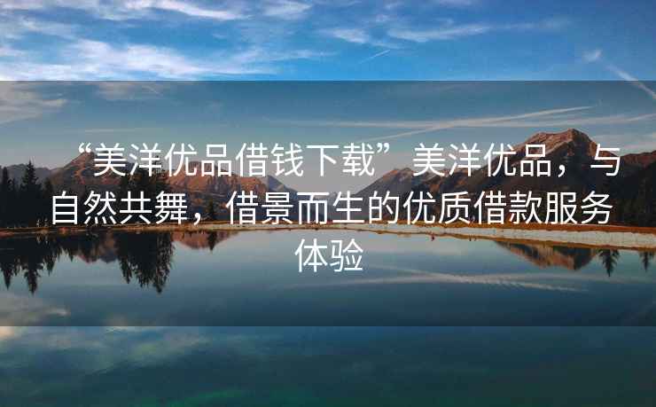 “美洋優(yōu)品借錢下載”美洋優(yōu)品，與自然共舞，借景而生的優(yōu)質借款服務體驗
