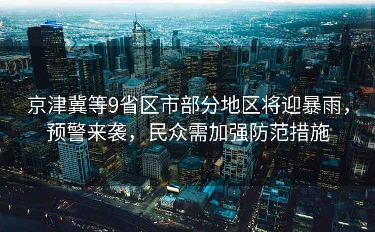 京津冀等9省區(qū)市部分地區(qū)將迎暴雨，預(yù)警來襲，民眾需加強防范措施