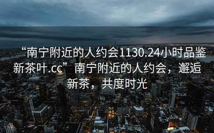 “南寧附近的人約會(huì)1130.24小時(shí)品鑒新茶葉.cc”南寧附近的人約會(huì)，邂逅新茶，共度時(shí)光