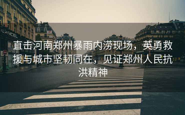 直擊河南鄭州暴雨內(nèi)澇現(xiàn)場，英勇救援與城市堅(jiān)韌同在，見證鄭州人民抗洪精神