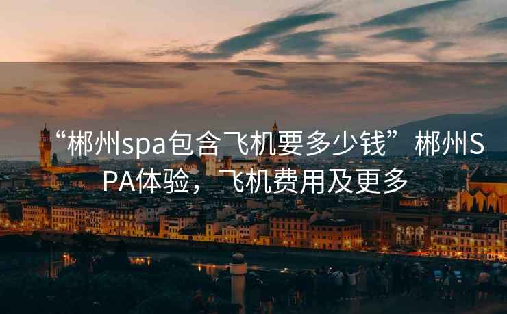 “郴州spa包含飛機(jī)要多少錢”郴州SPA體驗(yàn)，飛機(jī)費(fèi)用及更多