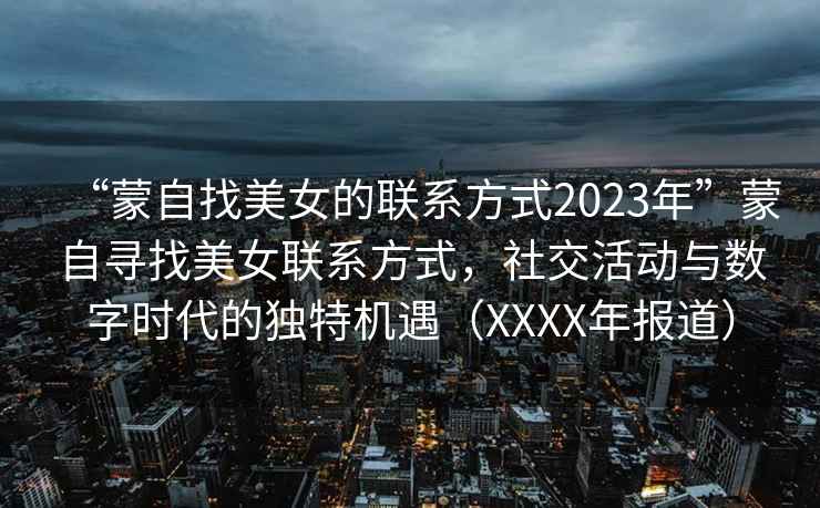 “蒙自找美女的聯(lián)系方式2023年”蒙自尋找美女聯(lián)系方式，社交活動(dòng)與數(shù)字時(shí)代的獨(dú)特機(jī)遇（XXXX年報(bào)道）