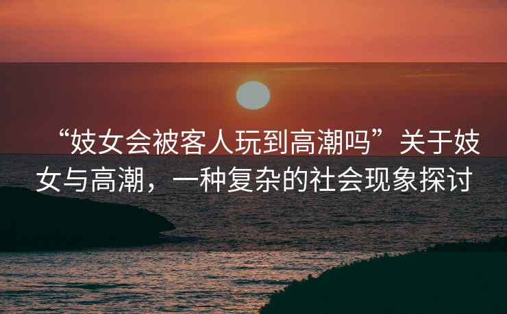 “妓女會被客人玩到高潮嗎”關(guān)于妓女與高潮，一種復(fù)雜的社會現(xiàn)象探討