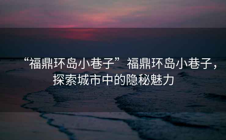 “福鼎環(huán)島小巷子”福鼎環(huán)島小巷子，探索城市中的隱秘魅力
