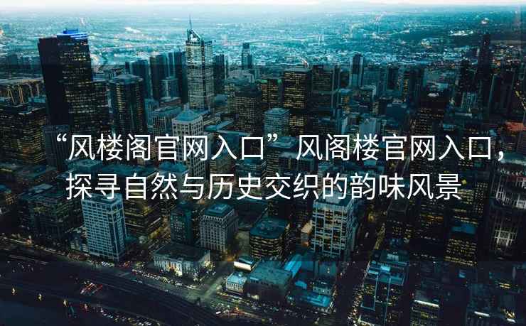 “風(fēng)樓閣官網(wǎng)入口”風(fēng)閣樓官網(wǎng)入口，探尋自然與歷史交織的韻味風(fēng)景