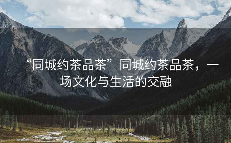 “同城約茶品茶”同城約茶品茶，一場(chǎng)文化與生活的交融
