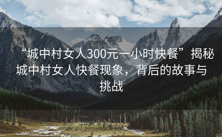 “城中村女人300元一小時(shí)快餐”揭秘城中村女人快餐現(xiàn)象，背后的故事與挑戰(zhàn)
