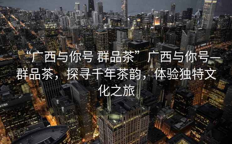 “廣西與你號(hào) 群品茶”廣西與你號(hào)—群品茶，探尋千年茶韻，體驗(yàn)獨(dú)特文化之旅