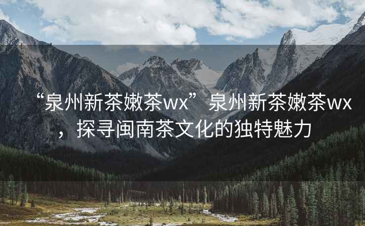 “泉州新茶嫩茶wx”泉州新茶嫩茶wx，探尋閩南茶文化的獨(dú)特魅力