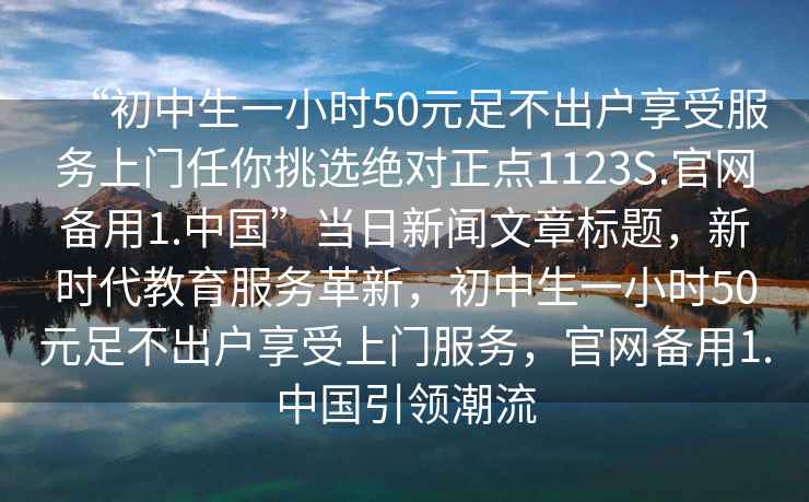 “初中生一小時50元足不出戶享受服務(wù)上門任你挑選絕對正點1123S.官網(wǎng)備用1.中國”當(dāng)日新聞文章標(biāo)題，新時代教育服務(wù)革新，初中生一小時50元足不出戶享受上門服務(wù)，官網(wǎng)備用1.中國引領(lǐng)潮流