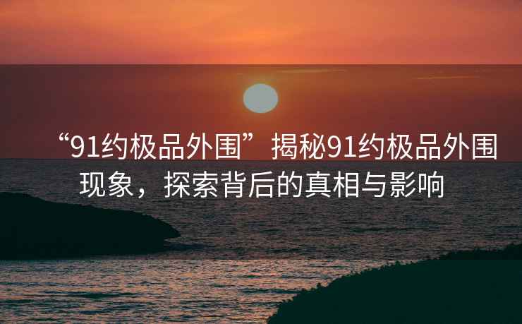 “91約極品外圍”揭秘91約極品外圍現(xiàn)象，探索背后的真相與影響