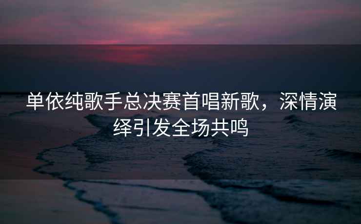 單依純歌手總決賽首唱新歌，深情演繹引發(fā)全場(chǎng)共鳴