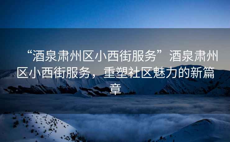“酒泉肅州區(qū)小西街服務”酒泉肅州區(qū)小西街服務，重塑社區(qū)魅力的新篇章