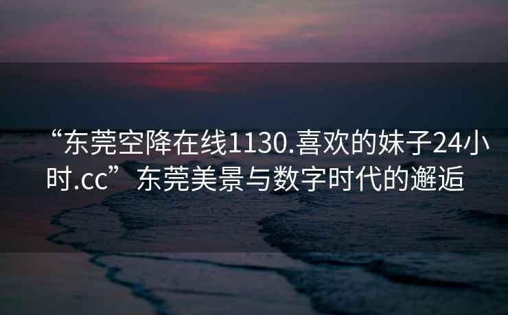 “東莞空降在線1130.喜歡的妹子24小時.cc”東莞美景與數(shù)字時代的邂逅