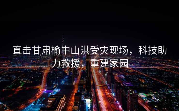 直擊甘肅榆中山洪受災現(xiàn)場，科技助力救援，重建家園