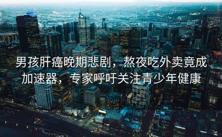 男孩肝癌晚期悲劇，熬夜吃外賣(mài)竟成加速器，專家呼吁關(guān)注青少年健康