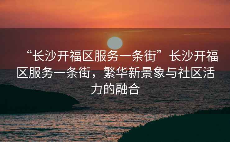“長(zhǎng)沙開福區(qū)服務(wù)一條街”長(zhǎng)沙開福區(qū)服務(wù)一條街，繁華新景象與社區(qū)活力的融合