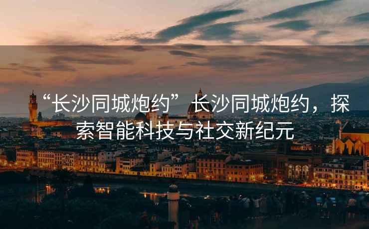 “長(zhǎng)沙同城炮約”長(zhǎng)沙同城炮約，探索智能科技與社交新紀(jì)元