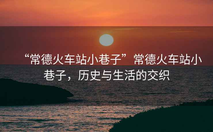 “常德火車站小巷子”常德火車站小巷子，歷史與生活的交織