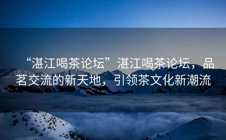 “湛江喝茶論壇”湛江喝茶論壇，品茗交流的新天地，引領(lǐng)茶文化新潮流