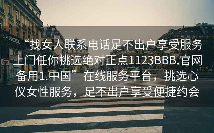 “找女人聯(lián)系電話足不出戶享受服務(wù)上門任你挑選絕對正點1123BBB.官網(wǎng)備用1.中國”在線服務(wù)平臺，挑選心儀女性服務(wù)，足不出戶享受便捷約會