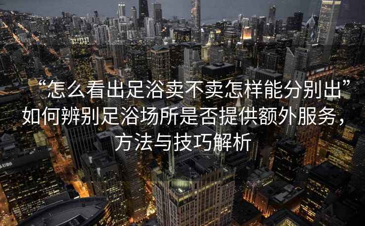“怎么看出足浴賣不賣怎樣能分別出”如何辨別足浴場所是否提供額外服務(wù)，方法與技巧解析