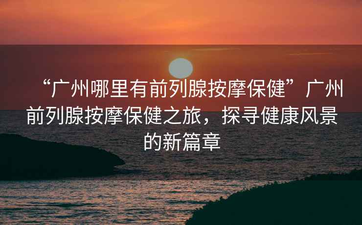 “廣州哪里有前列腺按摩保健”廣州前列腺按摩保健之旅，探尋健康風(fēng)景的新篇章