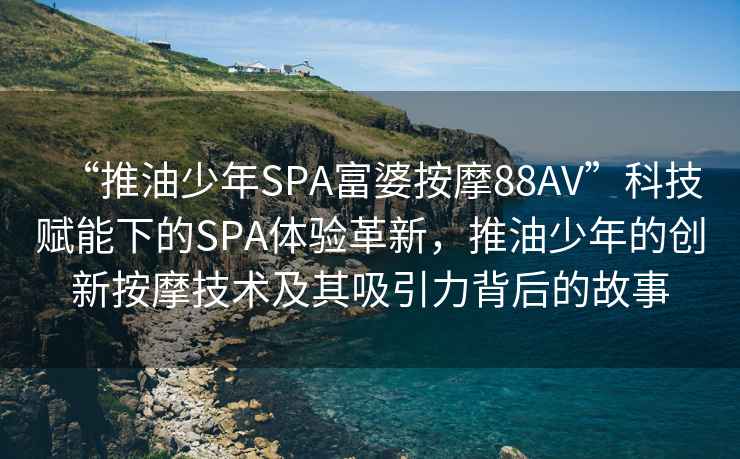“推油少年SPA富婆按摩88AV”科技賦能下的SPA體驗革新，推油少年的創(chuàng)新按摩技術(shù)及其吸引力背后的故事