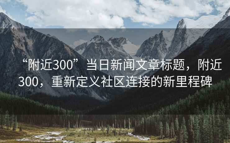 “附近300”當(dāng)日新聞文章標(biāo)題，附近300，重新定義社區(qū)連接的新里程碑