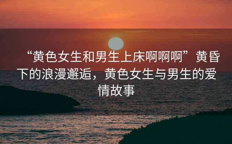 “黃色女生和男生上床啊啊啊”黃昏下的浪漫邂逅，黃色女生與男生的愛情故事