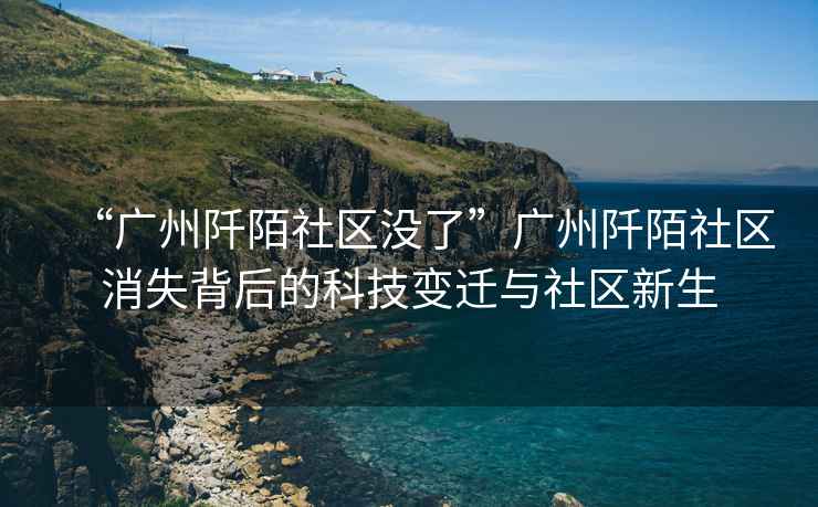 “廣州阡陌社區(qū)沒(méi)了”廣州阡陌社區(qū)消失背后的科技變遷與社區(qū)新生