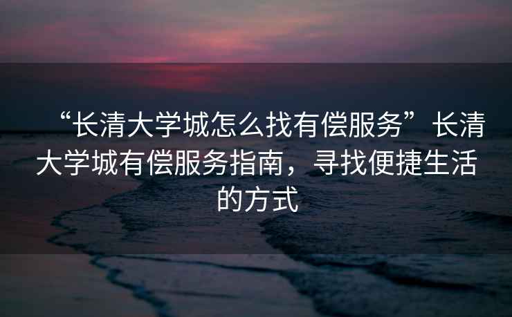 “長清大學(xué)城怎么找有償服務(wù)”長清大學(xué)城有償服務(wù)指南，尋找便捷生活的方式