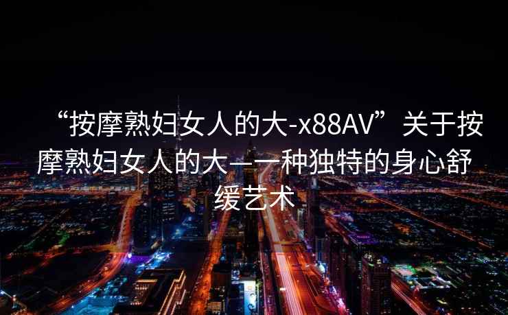 “按摩熟婦女人的大-x88AV”關(guān)于按摩熟婦女人的大—一種獨(dú)特的身心舒緩藝術(shù)
