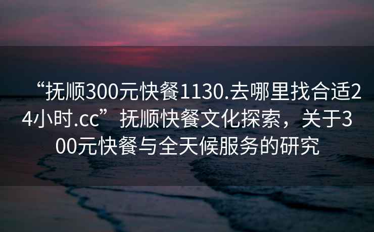 “撫順300元快餐1130.去哪里找合適24小時.cc”撫順快餐文化探索，關于300元快餐與全天候服務的研究
