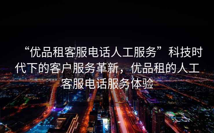 “優(yōu)品租客服電話人工服務(wù)”科技時代下的客戶服務(wù)革新，優(yōu)品租的人工客服電話服務(wù)體驗(yàn)