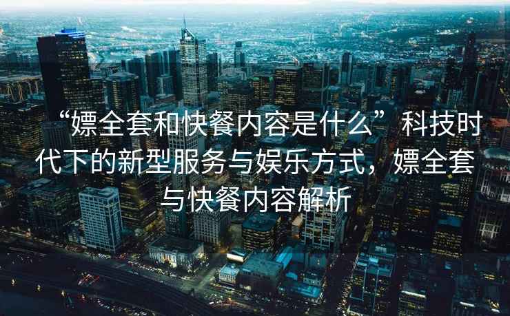 “嫖全套和快餐內(nèi)容是什么”科技時代下的新型服務(wù)與娛樂方式，嫖全套與快餐內(nèi)容解析