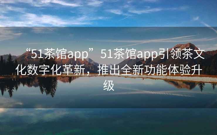 “51茶館app”51茶館app引領(lǐng)茶文化數(shù)字化革新，推出全新功能體驗(yàn)升級(jí)