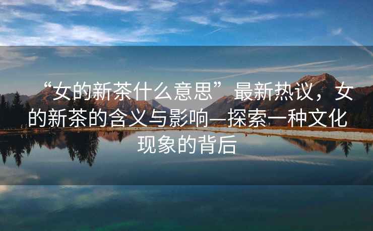 “女的新茶什么意思”最新熱議，女的新茶的含義與影響—探索一種文化現(xiàn)象的背后