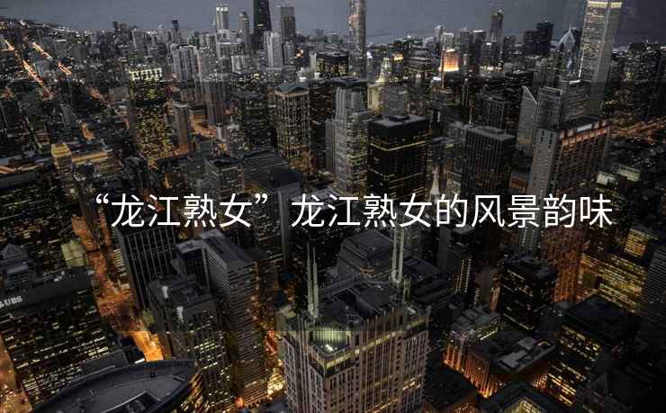 “龍江熟女”龍江熟女的風(fēng)景韻味