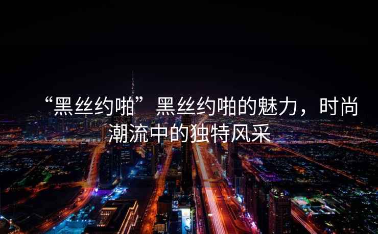 “黑絲約啪”黑絲約啪的魅力，時尚潮流中的獨特風(fēng)采