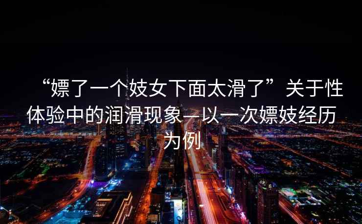 “嫖了一個妓女下面太滑了”關(guān)于性體驗中的潤滑現(xiàn)象—以一次嫖妓經(jīng)歷為例