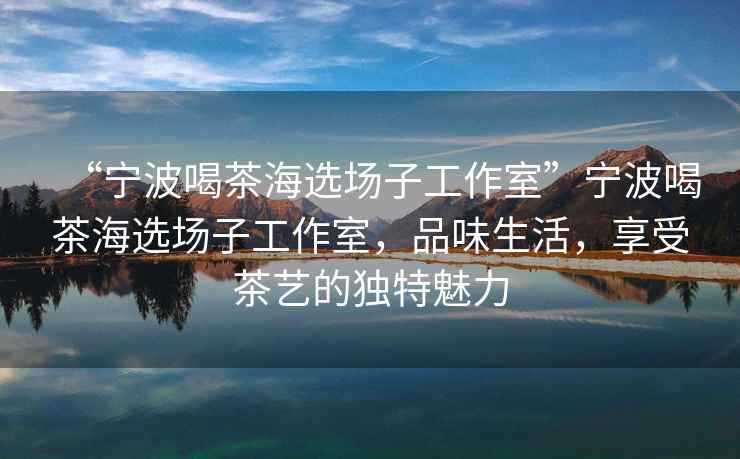 “寧波喝茶海選場子工作室”寧波喝茶海選場子工作室，品味生活，享受茶藝的獨(dú)特魅力