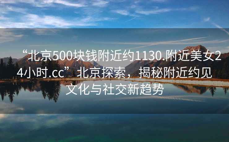 “北京500塊錢附近約1130.附近美女24小時(shí).cc”北京探索，揭秘附近約見文化與社交新趨勢(shì)